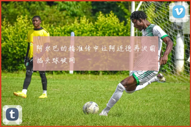 阿尔巴的精准传中让阿连德再次前插头球破网