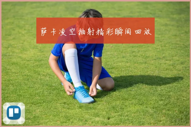 萨卡凌空抽射精彩瞬间回放