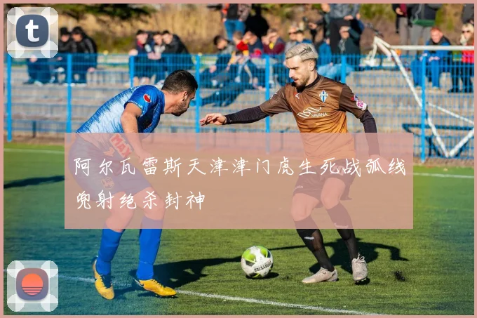 阿尔瓦雷斯天津津门虎生死战弧线兜射绝杀封神