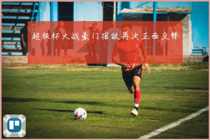 超级杯大战豪门宿敌再次正面交锋