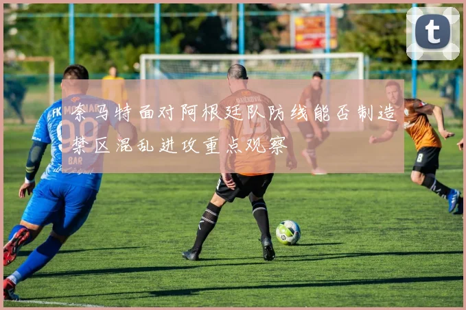 奈马特面对阿根廷队防线能否制造禁区混乱进攻重点观察