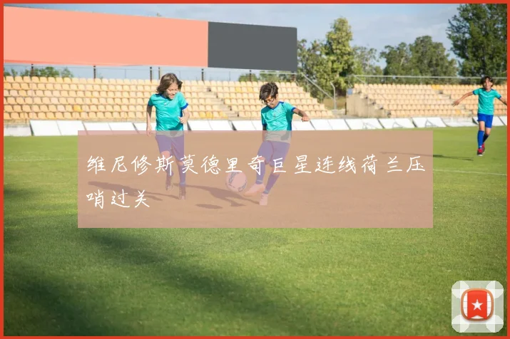 维尼修斯莫德里奇巨星连线荷兰压哨过关