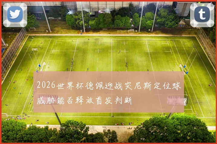 2026世界杯德佩迎战突尼斯定位球威胁能否释放首发判断