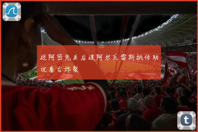 迈阿密先丢后追阿尔瓦雷斯挑传助攻看台炸裂