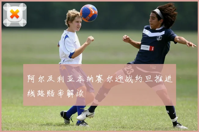 阿尔及利亚本纳赛尔迎战约旦推进线路赔率解读