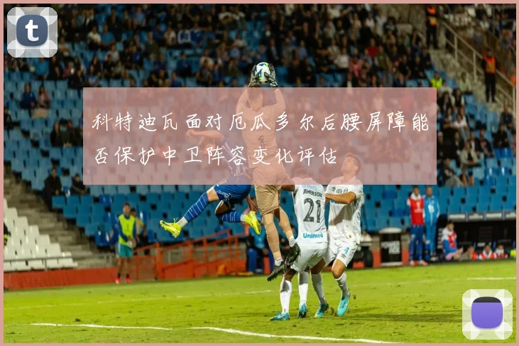 科特迪瓦面对厄瓜多尔后腰屏障能否保护中卫阵容变化评估