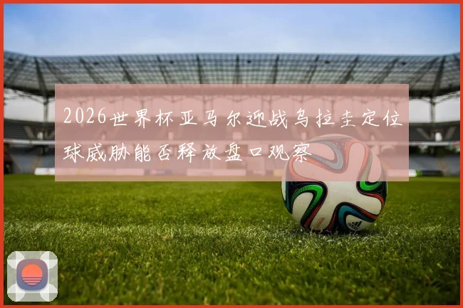 2026世界杯亚马尔迎战乌拉圭定位球威胁能否释放盘口观察