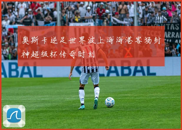 奥斯卡逆足世界波上海海港客场封神超级杯传奇时刻