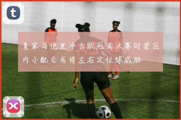 皇家马德里冲击欧冠淘汰赛时禁区内小配合或将左右定位球威胁