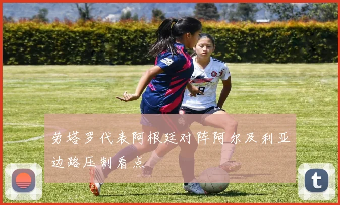 劳塔罗代表阿根廷对阵阿尔及利亚边路压制看点