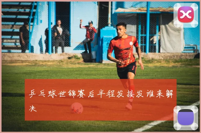 乒乓球世锦赛后半程发接发谁来解决