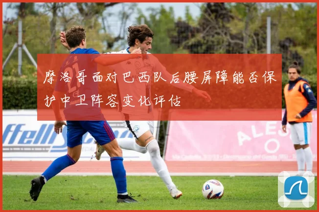 摩洛哥面对巴西队后腰屏障能否保护中卫阵容变化评估