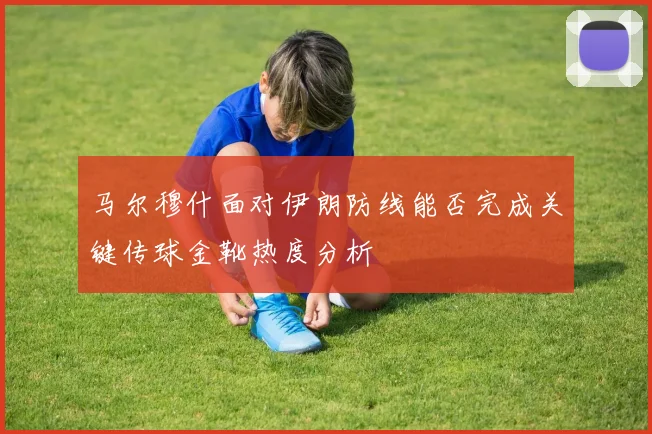 马尔穆什面对伊朗防线能否完成关键传球金靴热度分析