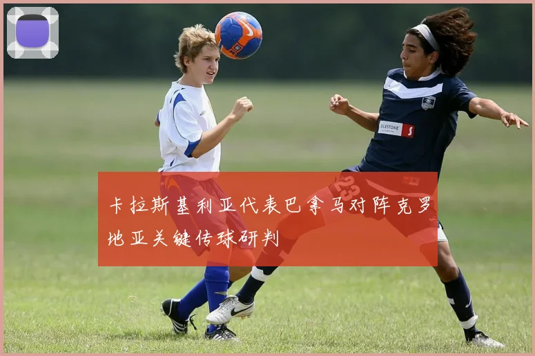 卡拉斯基利亚代表巴拿马对阵克罗地亚关键传球研判