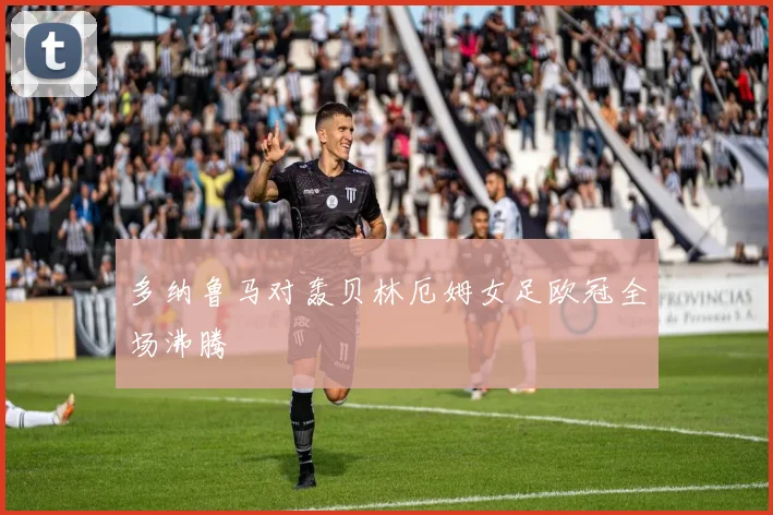 多纳鲁马对轰贝林厄姆女足欧冠全场沸腾