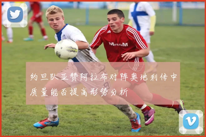约旦队亚赞阿拉布对阵奥地利传中质量能否提高形势分析