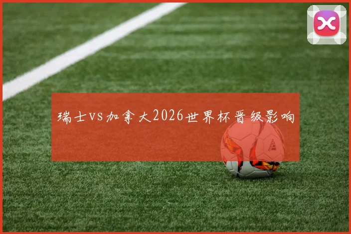 瑞士vs加拿大2026世界杯晋级影响