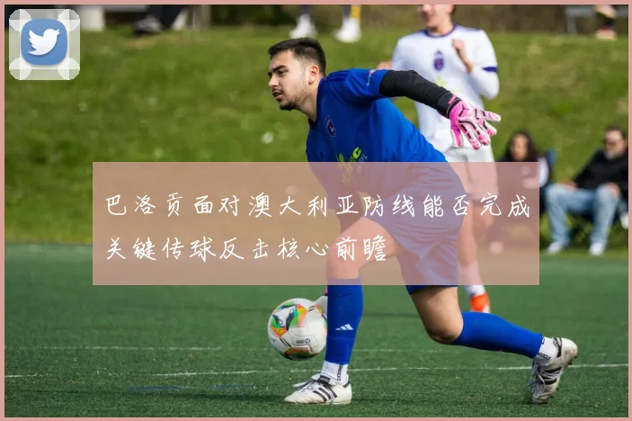 巴洛贡面对澳大利亚防线能否完成关键传球反击核心前瞻