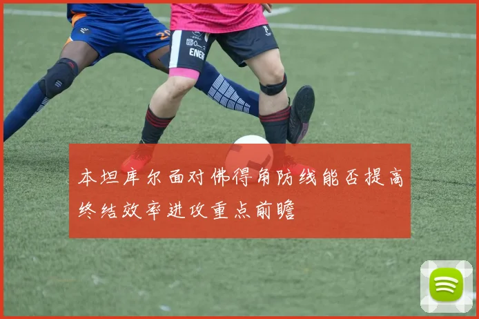 本坦库尔面对佛得角防线能否提高终结效率进攻重点前瞻