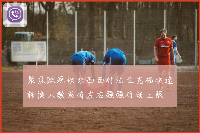 聚焦欧冠切尔西面对法兰克福快速转换人数或将左右强强对话上限