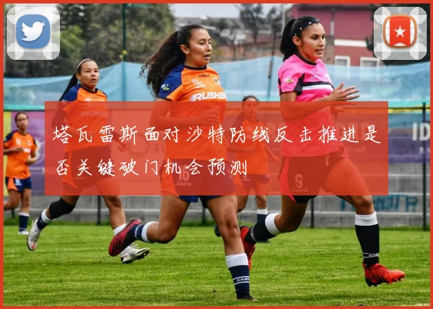 塔瓦雷斯面对沙特防线反击推进是否关键破门机会预测