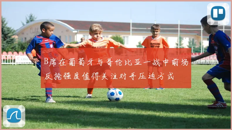 B席在葡萄牙与哥伦比亚一战中前场反抢强度值得关注对手压迫方式