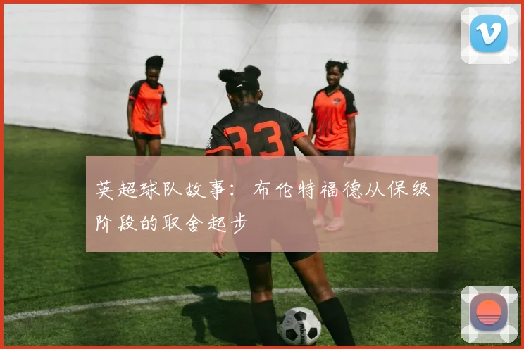 英超球队故事:布伦特福德从保级阶段的取舍起步