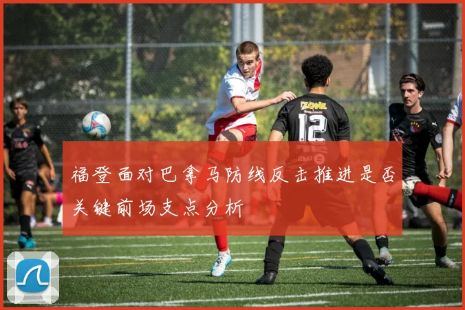 福登面对巴拿马防线反击推进是否关键前场支点分析