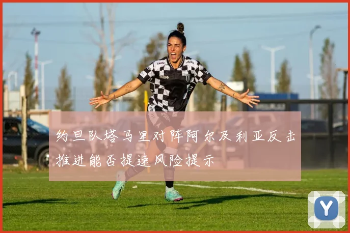 约旦队塔马里对阵阿尔及利亚反击推进能否提速风险提示
