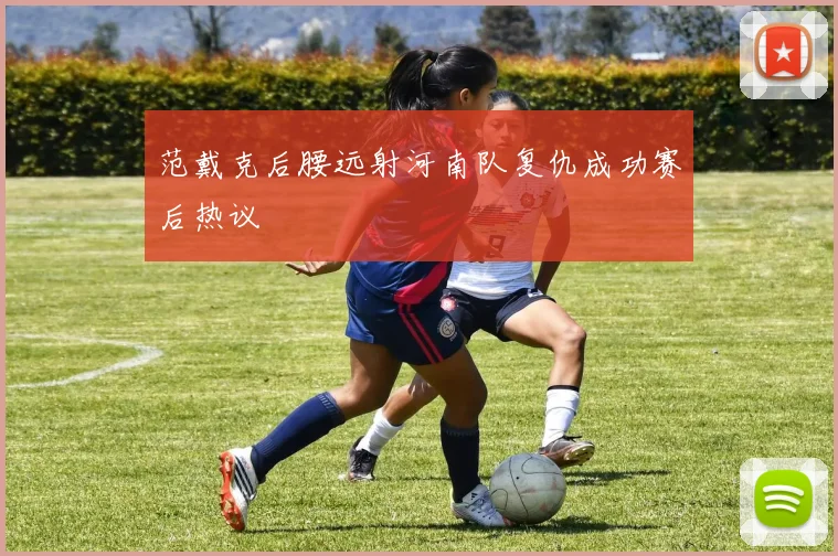 范戴克后腰远射河南队复仇成功赛后热议