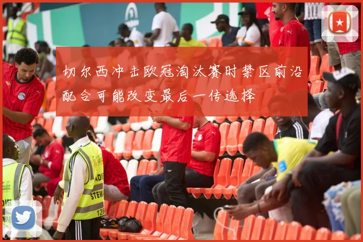 切尔西冲击欧冠淘汰赛时禁区前沿配合可能改变最后一传选择