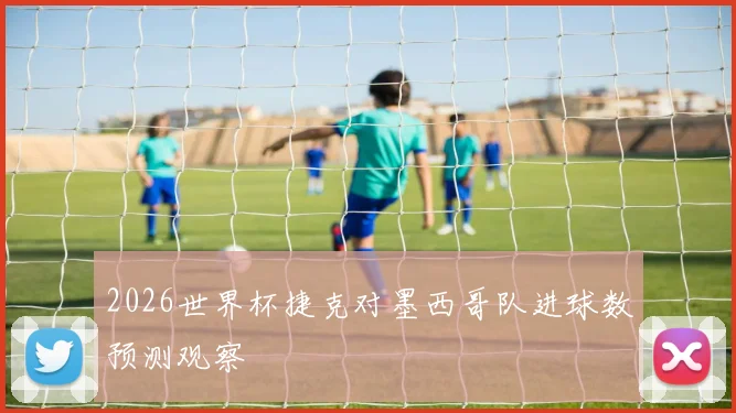 2026世界杯捷克对墨西哥队进球数预测观察