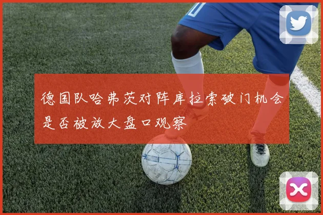 德国队哈弗茨对阵库拉索破门机会是否被放大盘口观察
