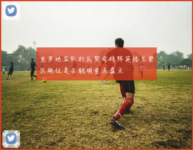 克罗地亚队科瓦契奇对阵英格兰禁区跑位是否聪明重点盘点