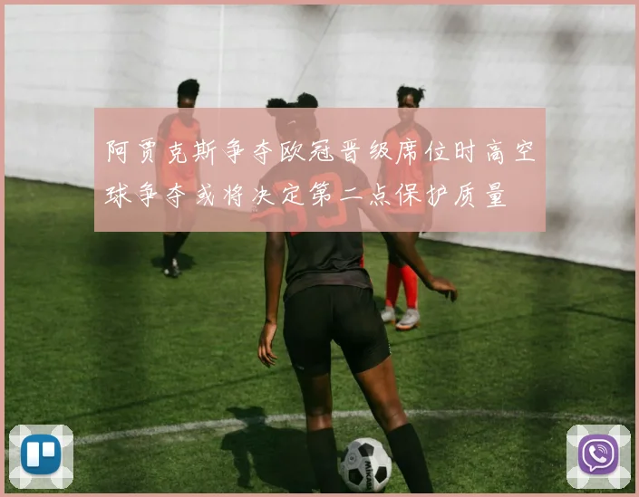 阿贾克斯争夺欧冠晋级席位时高空球争夺或将决定第二点保护质量
