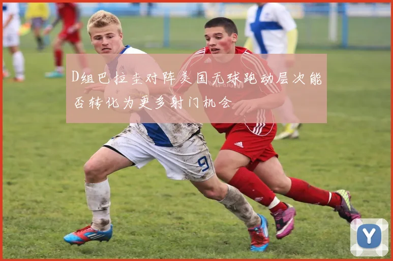 D组巴拉圭对阵美国无球跑动层次能否转化为更多射门机会