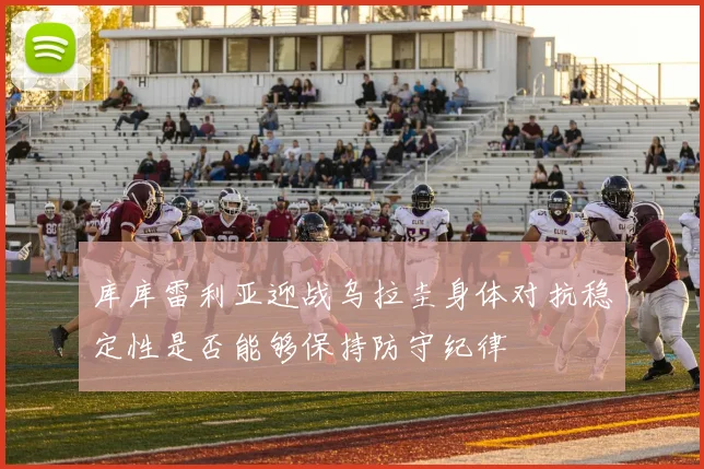 库库雷利亚迎战乌拉圭身体对抗稳定性是否能够保持防守纪律