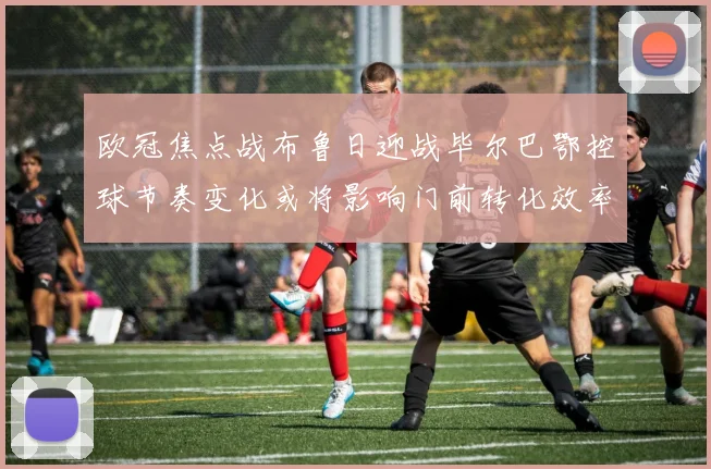 欧冠焦点战布鲁日迎战毕尔巴鄂控球节奏变化或将影响门前转化效率