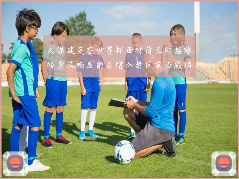 久保建英在世界杯面对荷兰时接球转身流畅度能否增加禁区前沿威胁