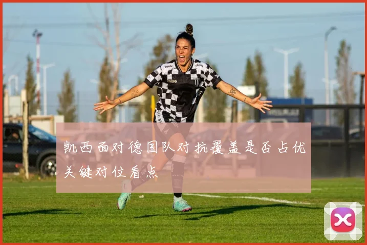 凯西面对德国队对抗覆盖是否占优关键对位看点
